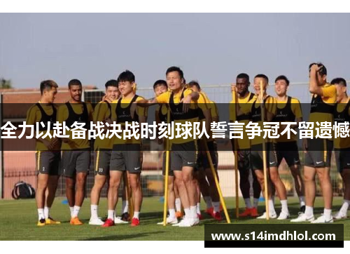全力以赴备战决战时刻球队誓言争冠不留遗憾