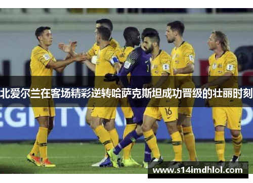 北爱尔兰在客场精彩逆转哈萨克斯坦成功晋级的壮丽时刻