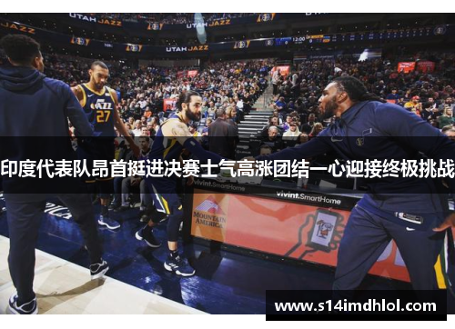 印度代表队昂首挺进决赛士气高涨团结一心迎接终极挑战