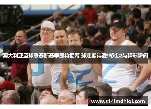 澳大利亚篮球联赛新赛季即将揭幕 球迷期待激情对决与精彩瞬间