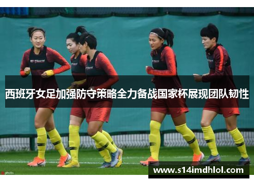 西班牙女足加强防守策略全力备战国家杯展现团队韧性