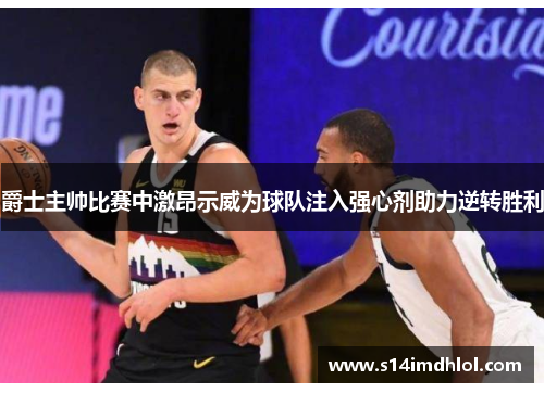 爵士主帅比赛中激昂示威为球队注入强心剂助力逆转胜利
