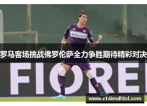 罗马客场挑战佛罗伦萨全力争胜期待精彩对决