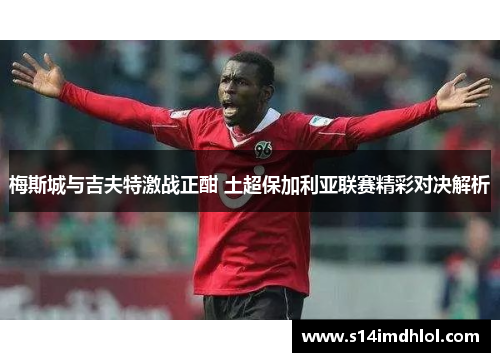 梅斯城与吉夫特激战正酣 土超保加利亚联赛精彩对决解析